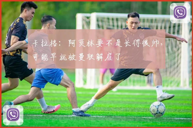 卡拉格：阿莫林要不是长得很帅，可能早就被曼联解雇了