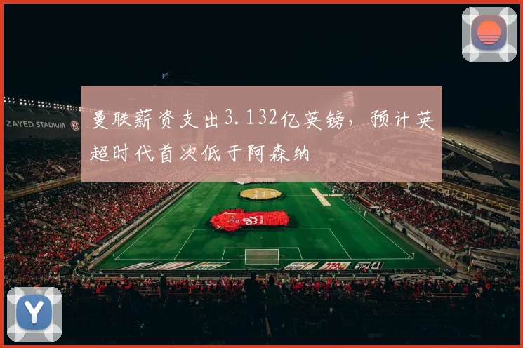 曼联薪资支出3.132亿英镑，预计英超时代首次低于阿森纳