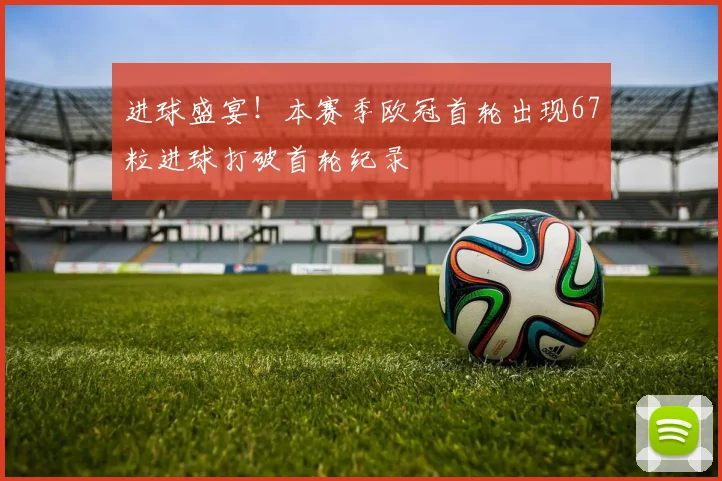 进球盛宴！本赛季欧冠首轮出现67粒进球打破首轮纪录